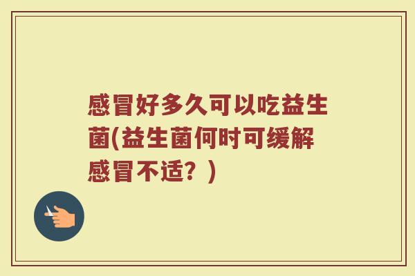 感冒好多久可以吃益生菌(益生菌何时可缓解感冒不适？)