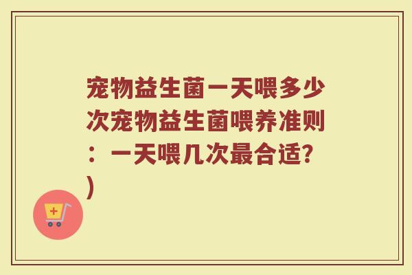 宠物益生菌一天喂多少次宠物益生菌喂养准则：一天喂几次最合适？)