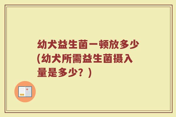 幼犬益生菌一顿放多少(幼犬所需益生菌摄入量是多少？)