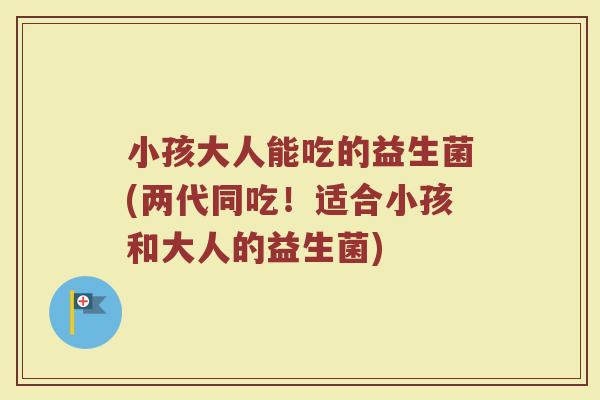 小孩大人能吃的益生菌(两代同吃！适合小孩和大人的益生菌)