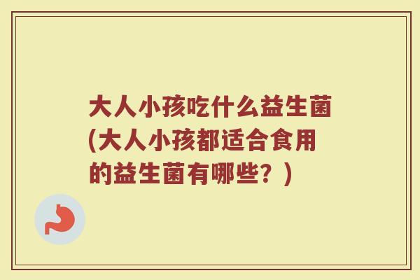 大人小孩吃什么益生菌(大人小孩都适合食用的益生菌有哪些？)
