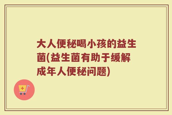 大人便秘喝小孩的益生菌(益生菌有助于缓解成年人便秘问题)
