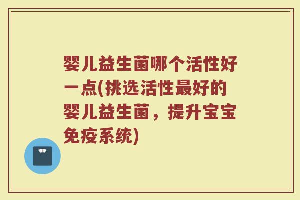 婴儿益生菌哪个活性好一点(挑选活性最好的婴儿益生菌，提升宝宝免疫系统)