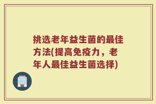 挑选老年益生菌的最佳方法(提高免疫力，老年人最佳益生菌选择)