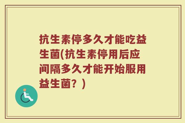 抗生素停多久才能吃益生菌(抗生素停用后应间隔多久才能开始服用益生菌？)