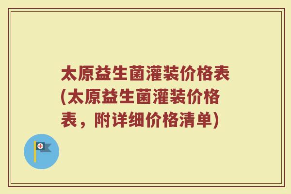 太原益生菌灌装价格表(太原益生菌灌装价格表，附详细价格清单)