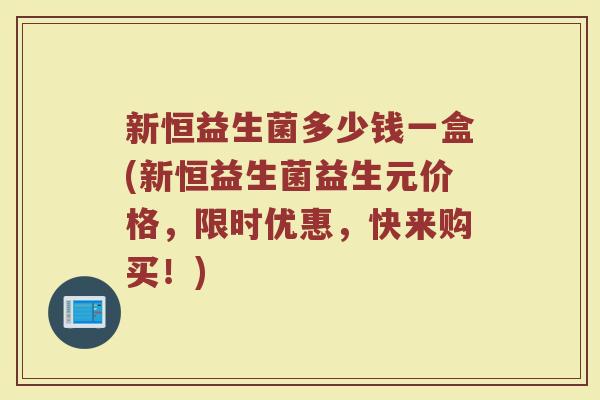 新恒益生菌多少钱一盒(新恒益生菌益生元价格，限时优惠，快来购买！)