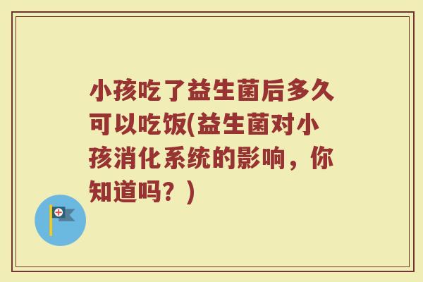 小孩吃了益生菌后多久可以吃饭(益生菌对小孩消化系统的影响，你知道吗？)