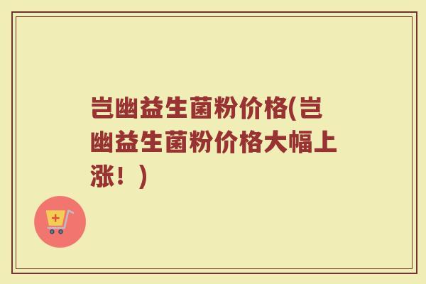 岂幽益生菌粉价格(岂幽益生菌粉价格大幅上涨！)