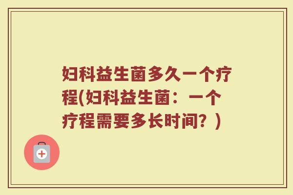妇科益生菌多久一个疗程(妇科益生菌：一个疗程需要多长时间？)