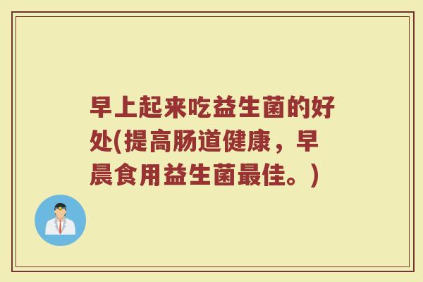 早上起来吃益生菌的好处(提高肠道健康，早晨食用益生菌最佳。)