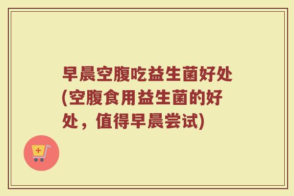 早晨空腹吃益生菌好处(空腹食用益生菌的好处，值得早晨尝试)