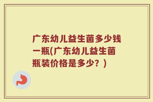 广东幼儿益生菌多少钱一瓶(广东幼儿益生菌瓶装价格是多少？)