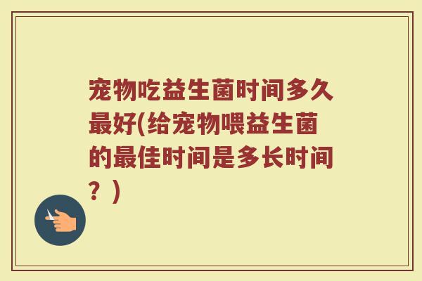 宠物吃益生菌时间多久最好(给宠物喂益生菌的最佳时间是多长时间？)