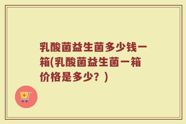 乳酸菌益生菌多少钱一箱(乳酸菌益生菌一箱价格是多少？)