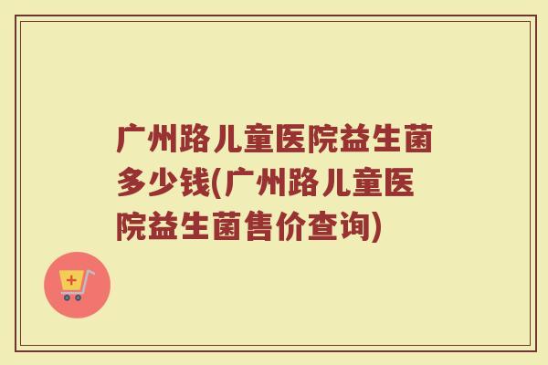 广州路儿童医院益生菌多少钱(广州路儿童医院益生菌售价查询)