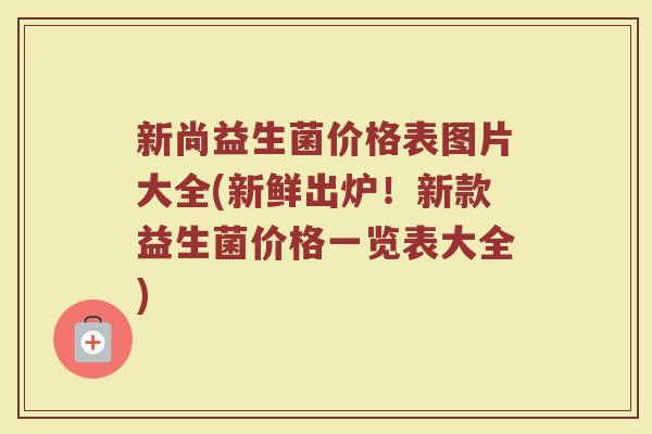 新尚益生菌价格表图片大全(新鲜出炉！新款益生菌价格一览表大全)