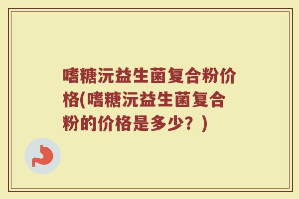 嗜糖沅益生菌复合粉价格(嗜糖沅益生菌复合粉的价格是多少？)