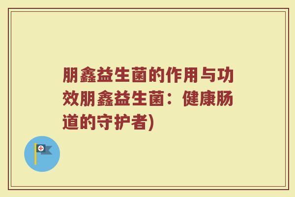 朋鑫益生菌的作用与功效朋鑫益生菌：健康肠道的守护者)