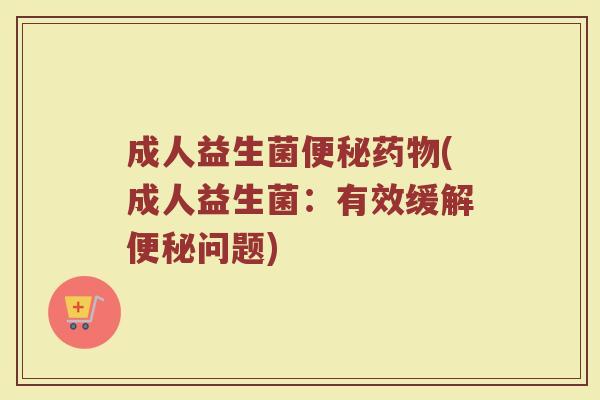 成人益生菌便秘药物(成人益生菌：有效缓解便秘问题)