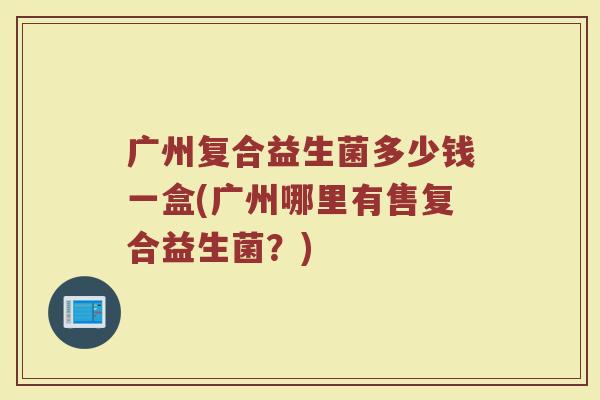 广州复合益生菌多少钱一盒(广州哪里有售复合益生菌？)