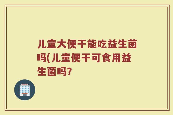 儿童大便干能吃益生菌吗(儿童便干可食用益生菌吗？