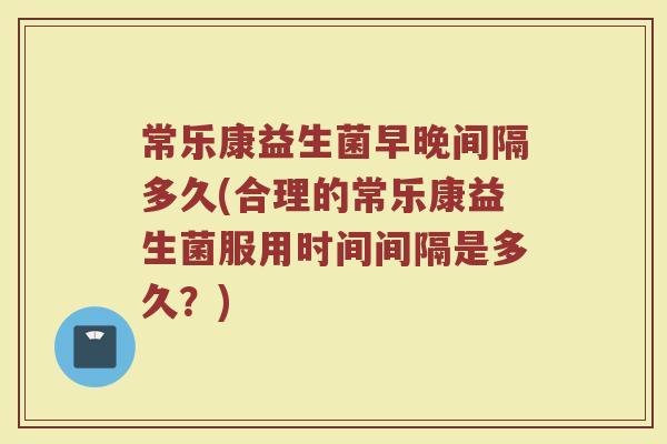 常乐康益生菌早晚间隔多久(合理的常乐康益生菌服用时间间隔是多久？)