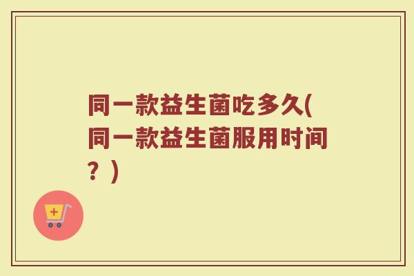 同一款益生菌吃多久(同一款益生菌服用时间？)
