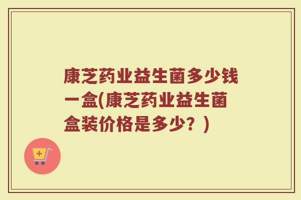 康芝药业益生菌多少钱一盒(康芝药业益生菌盒装价格是多少？)