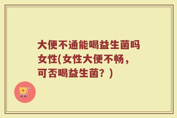 大便不通能喝益生菌吗女性(女性大便不畅，可否喝益生菌？)