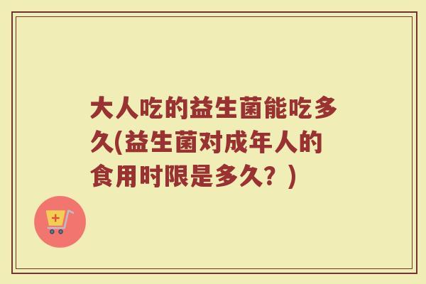 大人吃的益生菌能吃多久(益生菌对成年人的食用时限是多久？)
