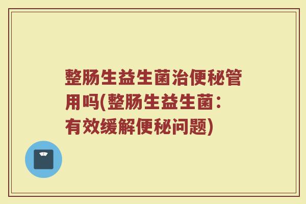 整肠生益生菌治便秘管用吗(整肠生益生菌：有效缓解便秘问题)