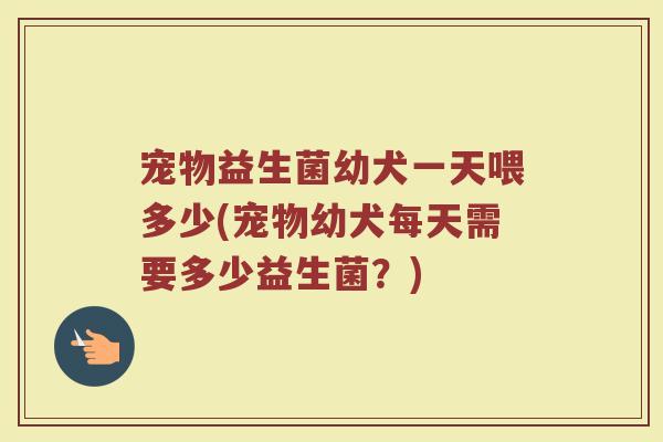 宠物益生菌幼犬一天喂多少(宠物幼犬每天需要多少益生菌？)