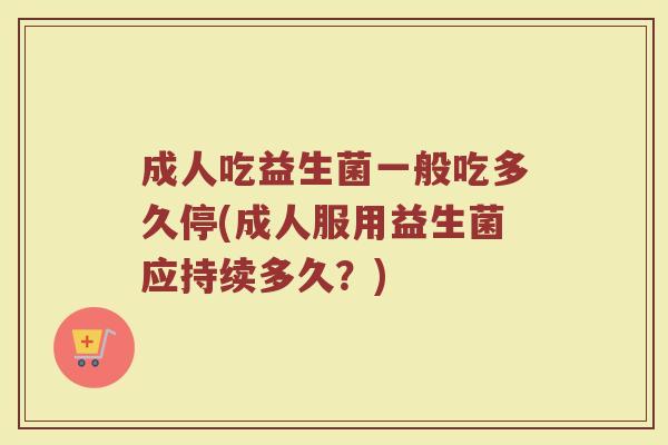 成人吃益生菌一般吃多久停(成人服用益生菌应持续多久？)