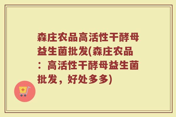 森庄农品高活性干酵母益生菌批发(森庄农品：高活性干酵母益生菌批发，好处多多)