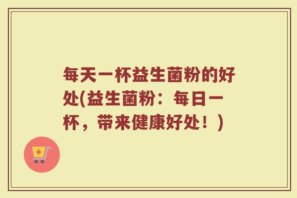 每天一杯益生菌粉的好处(益生菌粉：每日一杯，带来健康好处！)