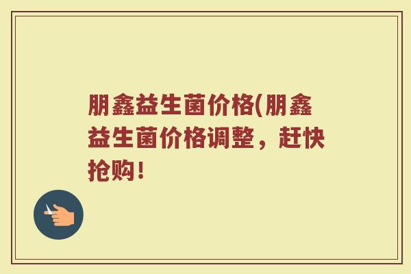 朋鑫益生菌价格(朋鑫益生菌价格调整，赶快抢购！
