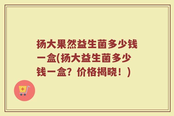 扬大果然益生菌多少钱一盒(扬大益生菌多少钱一盒？价格揭晓！)