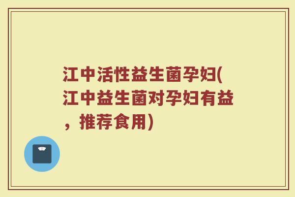 江中活性益生菌孕妇(江中益生菌对孕妇有益，推荐食用)