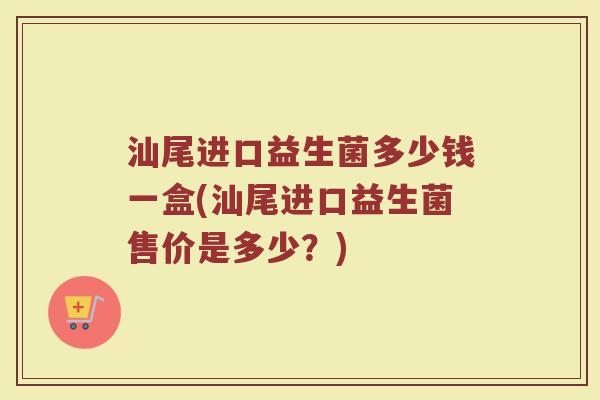 汕尾进口益生菌多少钱一盒(汕尾进口益生菌售价是多少？)