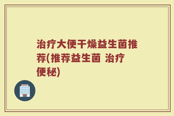治疗大便干燥益生菌推荐(推荐益生菌 治疗便秘)