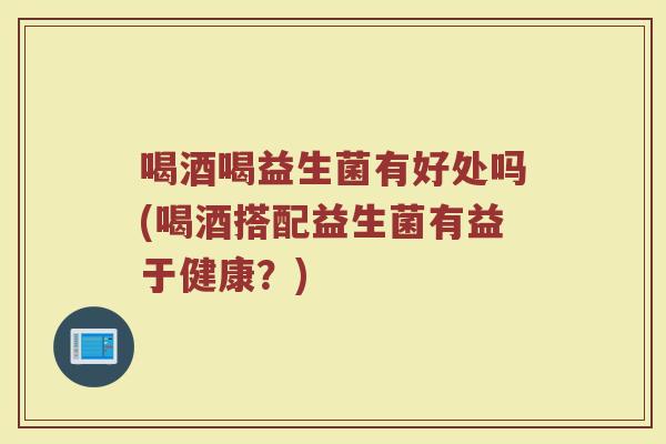 喝酒喝益生菌有好处吗(喝酒搭配益生菌有益于健康？)