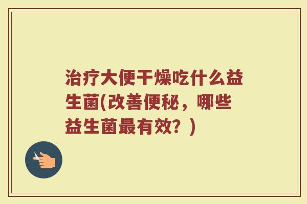 治疗大便干燥吃什么益生菌(改善便秘，哪些益生菌最有效？)