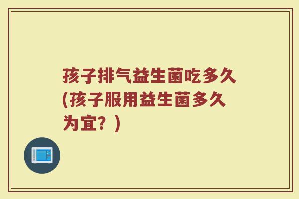 孩子排气益生菌吃多久(孩子服用益生菌多久为宜？)