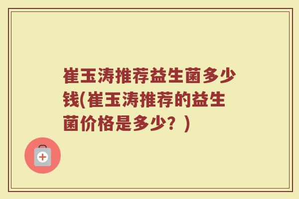 崔玉涛推荐益生菌多少钱(崔玉涛推荐的益生菌价格是多少？)