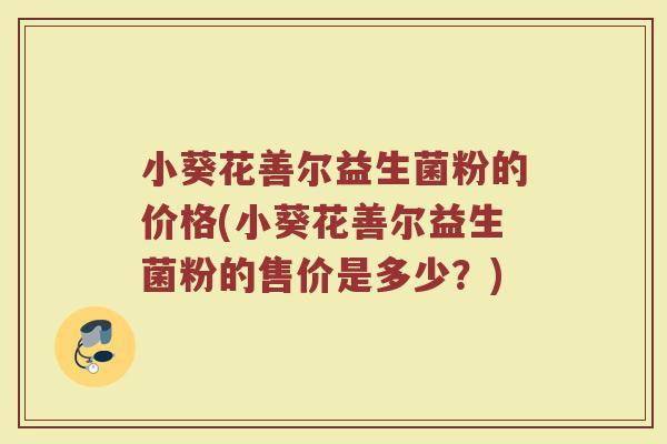 小葵花善尔益生菌粉的价格(小葵花善尔益生菌粉的售价是多少?) 小葵花善尔益生菌粉的价格(小葵花善尔益生菌粉的售价是多少?)