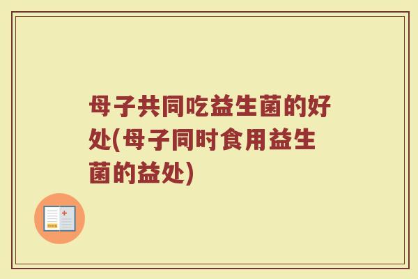 母子共同吃益生菌的好处(母子同时食用益生菌的益处)
