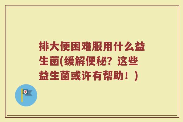 排大便困难服用什么益生菌(缓解便秘？这些益生菌或许有帮助！)