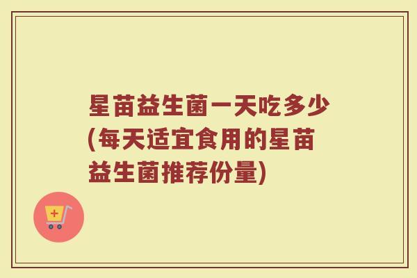 星苗益生菌一天吃多少(每天适宜食用的星苗益生菌推荐份量) 星苗益生菌一天吃多少(每天适宜食用的星苗益生菌推荐份量)