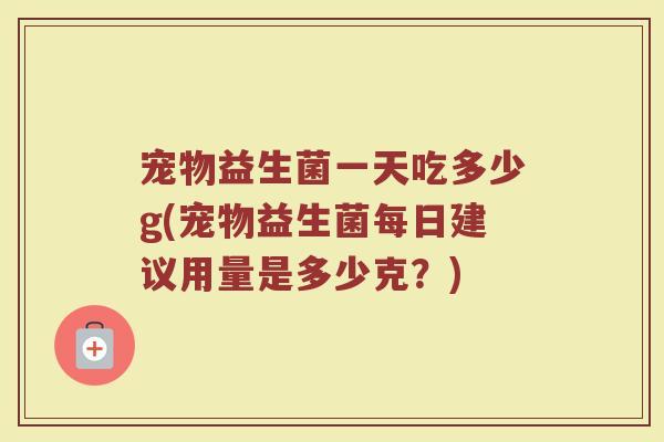 宠物益生菌一天吃多少g(宠物益生菌每日建议用量是多少克？)